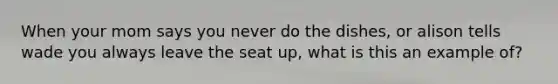 When your mom says you never do the dishes, or alison tells wade you always leave the seat up, what is this an example of?
