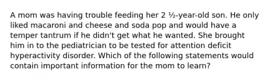 A mom was having trouble feeding her 2 ½-year-old son. He only liked macaroni and cheese and soda pop and would have a temper tantrum if he didn't get what he wanted. She brought him in to the pediatrician to be tested for attention deficit hyperactivity disorder. Which of the following statements would contain important information for the mom to learn?