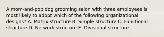 A​ mom-and-pop dog grooming salon with three employees is most likely to adopt which of the following organizational​designs? A. Matrix structure B. Simple structure C. Functional structure D. Network structure E. Divisional structure