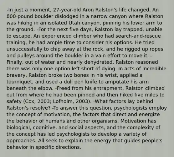 -In just a moment, 27-year-old Aron Ralston's life changed. An 800-pound boulder dislodged in a narrow canyon where Ralston was hiking in an isolated Utah canyon, pinning his lower arm to the ground. -For the next five days, Ralston lay trapped, unable to escape. An experienced climber who had search-and-rescue training, he had ample time to consider his options. He tried unsuccessfully to chip away at the rock, and he rigged up ropes and pulleys around the boulder in a vain effort to move it. -Finally, out of water and nearly dehydrated, Ralston reasoned there was only one option left short of dying. In acts of incredible bravery, Ralston broke two bones in his wrist, applied a tourniquet, and used a dull pen knife to amputate his arm beneath the elbow. -Freed from his entrapment, Ralston climbed out from where he had been pinned and then hiked five miles to safety (Cox, 2003; Lofholm, 2003). -What factors lay behind Ralston's resolve? -To answer this question, psychologists employ the concept of motivation, the factors that direct and energize the behavior of humans and other organisms. Motivation has biological, cognitive, and social aspects, and the complexity of the concept has led psychologists to develop a variety of approaches. All seek to explain the energy that guides people's behavior in specific directions.