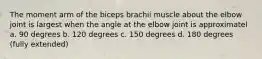 The moment arm of the biceps brachii muscle about the elbow joint is largest when the angle at the elbow joint is approximatel a. 90 degrees b. 120 degrees c. 150 degrees d. 180 degrees (fully extended)