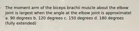 The moment arm of the biceps brachii muscle about the elbow joint is largest when the angle at the elbow joint is approximatel a. 90 degrees b. 120 degrees c. 150 degrees d. 180 degrees (fully extended)