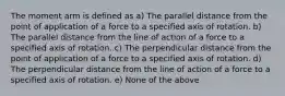 The moment arm is defined as a) The parallel distance from the point of application of a force to a specified axis of rotation. b) The parallel distance from the line of action of a force to a specified axis of rotation. c) The perpendicular distance from the point of application of a force to a specified axis of rotation. d) The perpendicular distance from the line of action of a force to a specified axis of rotation. e) None of the above