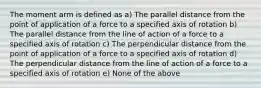 The moment arm is defined as a) The parallel distance from the point of application of a force to a specified axis of rotation b) The parallel distance from the line of action of a force to a specified axis of rotation c) The perpendicular distance from the point of application of a force to a specified axis of rotation d) The perpendicular distance from the line of action of a force to a specified axis of rotation e) None of the above