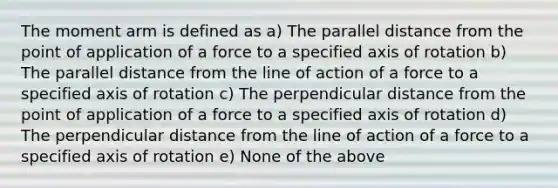 The moment arm is defined as a) The parallel distance from the point of application of a force to a specified axis of rotation b) The parallel distance from the line of action of a force to a specified axis of rotation c) The perpendicular distance from the point of application of a force to a specified axis of rotation d) The perpendicular distance from the line of action of a force to a specified axis of rotation e) None of the above