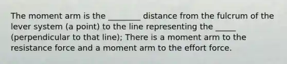 The moment arm is the ________ distance from the fulcrum of the lever system (a point) to the line representing the _____ (perpendicular to that line); There is a moment arm to the resistance force and a moment arm to the effort force.