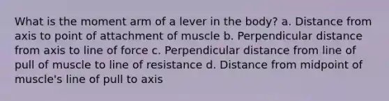 What is the moment arm of a lever in the body? a. Distance from axis to point of attachment of muscle b. Perpendicular distance from axis to line of force c. Perpendicular distance from line of pull of muscle to line of resistance d. Distance from midpoint of muscle's line of pull to axis