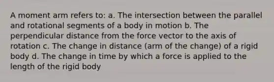 A moment arm refers to: a. The intersection between the parallel and rotational segments of a body in motion b. The perpendicular distance from the force vector to the axis of rotation c. The change in distance (arm of the change) of a rigid body d. The change in time by which a force is applied to the length of the rigid body