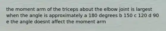 the moment arm of the triceps about the elbow joint is largest when the angle is approximately a 180 degrees b 150 c 120 d 90 e the angle doesnt affect the moment arm