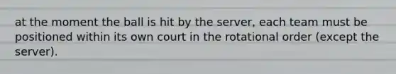 at the moment the ball is hit by the server, each team must be positioned within its own court in the rotational order (except the server).