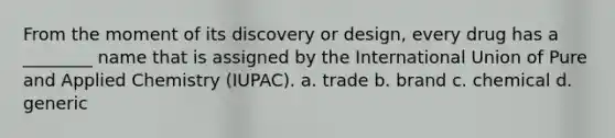 From the moment of its discovery or design, every drug has a ________ name that is assigned by the International Union of Pure and Applied Chemistry (IUPAC). a. trade b. brand c. chemical d. generic