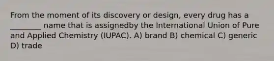 From the moment of its discovery or design, every drug has a ________ name that is assignedby the International Union of Pure and Applied Chemistry (IUPAC). A) brand B) chemical C) generic D) trade