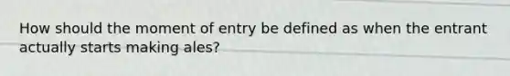 How should the moment of entry be defined as when the entrant actually starts making ales?