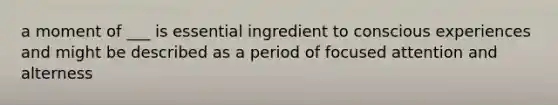 a moment of ___ is essential ingredient to conscious experiences and might be described as a period of focused attention and alterness