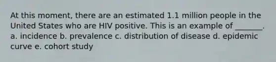 At this moment, there are an estimated 1.1 million people in the United States who are HIV positive. This is an example of _______. a. incidence b. prevalence c. distribution of disease d. epidemic curve e. cohort study