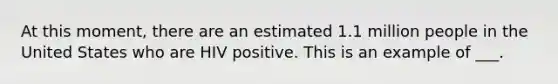 At this moment, there are an estimated 1.1 million people in the United States who are HIV positive. This is an example of ___.