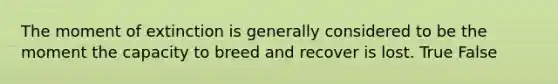 The moment of extinction is generally considered to be the moment the capacity to breed and recover is lost. True False