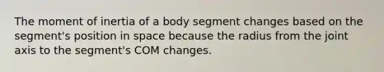 The moment of inertia of a body segment changes based on the segment's position in space because the radius from the joint axis to the segment's COM changes.