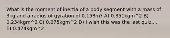 What is the moment of inertia of a body segment with a mass of 3kg and a radius of gyration of 0.158m? A) 0.351kgm^2 B) 0.234kgm^2 C) 0.075kgm^2 D) I wish this was the last quiz.... E) 0.474kgm^2