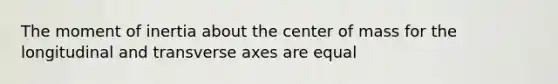 The moment of inertia about the center of mass for the longitudinal and transverse axes are equal