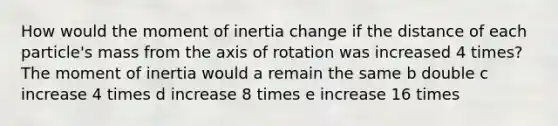 How would the moment of inertia change if the distance of each particle's mass from the axis of rotation was increased 4 times? The moment of inertia would a remain the same b double c increase 4 times d increase 8 times e increase 16 times