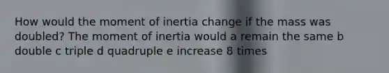 How would the moment of inertia change if the mass was doubled? The moment of inertia would a remain the same b double c triple d quadruple e increase 8 times