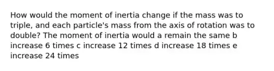 How would the moment of inertia change if the mass was to triple, and each particle's mass from the axis of rotation was to double? The moment of inertia would a remain the same b increase 6 times c increase 12 times d increase 18 times e increase 24 times