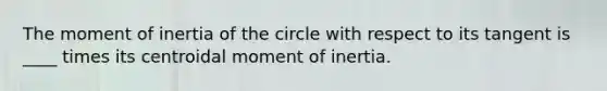 The moment of inertia of the circle with respect to its tangent is ____ times its centroidal moment of inertia.