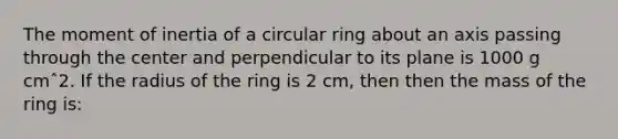 The moment of inertia of a circular ring about an axis passing through the center and perpendicular to its plane is 1000 g cmˆ2. If the radius of the ring is 2 cm, then then the mass of the ring is: