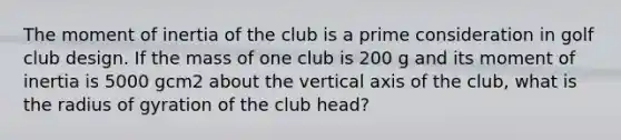 The moment of inertia of the club is a prime consideration in golf club design. If the mass of one club is 200 g and its moment of inertia is 5000 gcm2 about the vertical axis of the club, what is the radius of gyration of the club head?