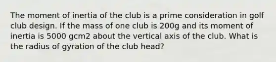 The moment of inertia of the club is a prime consideration in golf club design. If the mass of one club is 200g and its moment of inertia is 5000 gcm2 about the vertical axis of the club. What is the radius of gyration of the club head?