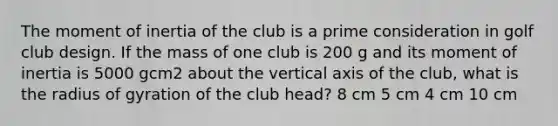 The moment of inertia of the club is a prime consideration in golf club design. If the mass of one club is 200 g and its moment of inertia is 5000 gcm2 about the vertical axis of the club, what is the radius of gyration of the club head? 8 cm 5 cm 4 cm 10 cm