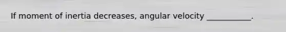 If moment of inertia decreases, angular velocity ___________.