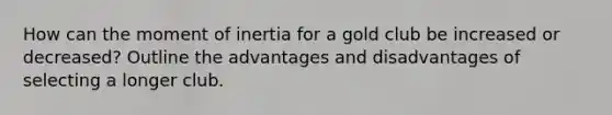 How can the moment of inertia for a gold club be increased or decreased? Outline the advantages and disadvantages of selecting a longer club.