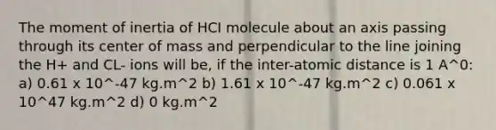 The moment of inertia of HCI molecule about an axis passing through its center of mass and perpendicular to the line joining the H+ and CL- ions will be, if the inter-atomic distance is 1 A^0: a) 0.61 x 10^-47 kg.m^2 b) 1.61 x 10^-47 kg.m^2 c) 0.061 x 10^47 kg.m^2 d) 0 kg.m^2