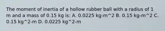 The moment of inertia of a hollow rubber ball with a radius of 1 m and a mass of 0.15 kg is: A. 0.0225 kg-m^2 B. 0.15 kg-m^2 C. 0.15 kg^2-m D. 0.0225 kg^2-m