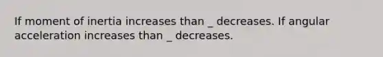 If moment of inertia increases than _ decreases. If angular acceleration increases than _ decreases.