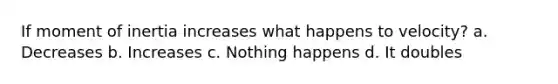 If moment of inertia increases what happens to velocity? a. Decreases b. Increases c. Nothing happens d. It doubles