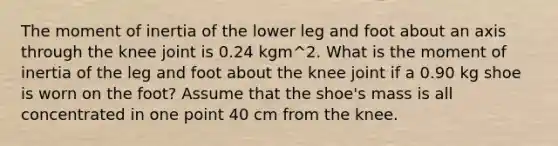 The moment of inertia of the lower leg and foot about an axis through the knee joint is 0.24 kgm^2. What is the moment of inertia of the leg and foot about the knee joint if a 0.90 kg shoe is worn on the foot? Assume that the shoe's mass is all concentrated in one point 40 cm from the knee.