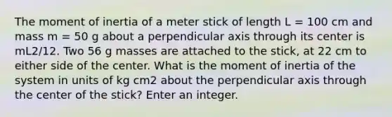 The moment of inertia of a meter stick of length L = 100 cm and mass m = 50 g about a perpendicular axis through its center is mL2/12. Two 56 g masses are attached to the stick, at 22 cm to either side of the center. What is the moment of inertia of the system in units of kg cm2 about the perpendicular axis through the center of the stick? Enter an integer.