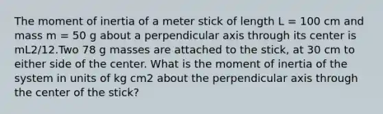 The moment of inertia of a meter stick of length L = 100 cm and mass m = 50 g about a perpendicular axis through its center is mL2/12.Two 78 g masses are attached to the stick, at 30 cm to either side of the center. What is the moment of inertia of the system in units of kg cm2 about the perpendicular axis through the center of the stick?