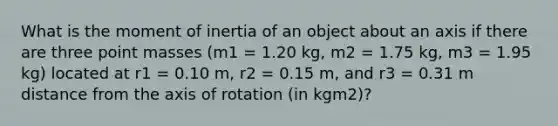 What is the moment of inertia of an object about an axis if there are three point masses (m1 = 1.20 kg, m2 = 1.75 kg, m3 = 1.95 kg) located at r1 = 0.10 m, r2 = 0.15 m, and r3 = 0.31 m distance from the axis of rotation (in kgm2)?