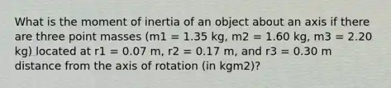 What is the moment of inertia of an object about an axis if there are three point masses (m1 = 1.35 kg, m2 = 1.60 kg, m3 = 2.20 kg) located at r1 = 0.07 m, r2 = 0.17 m, and r3 = 0.30 m distance from the axis of rotation (in kgm2)?