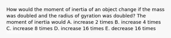 How would the moment of inertia of an object change if the mass was doubled and the radius of gyration was doubled? The moment of inertia would A. increase 2 times B. increase 4 times C. increase 8 times D. increase 16 times E. decrease 16 times