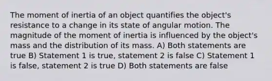 The moment of inertia of an object quantifies the object's resistance to a change in its state of angular motion. The magnitude of the moment of inertia is influenced by the object's mass and the distribution of its mass. A) Both statements are true B) Statement 1 is true, statement 2 is false C) Statement 1 is false, statement 2 is true D) Both statements are false