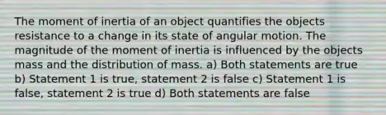 The moment of inertia of an object quantifies the objects resistance to a change in its state of angular motion. The magnitude of the moment of inertia is influenced by the objects mass and the distribution of mass. a) Both statements are true b) Statement 1 is true, statement 2 is false c) Statement 1 is false, statement 2 is true d) Both statements are false