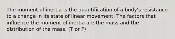 The moment of inertia is the quantification of a body's resistance to a change in its state of linear movement. The factors that influence the moment of inertia are the mass and the distribution of the mass. (T or F)