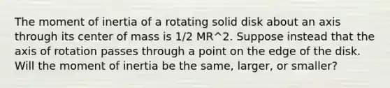 The moment of inertia of a rotating solid disk about an axis through its center of mass is 1/2 MR^2. Suppose instead that the axis of rotation passes through a point on the edge of the disk. Will the moment of inertia be the same, larger, or smaller?