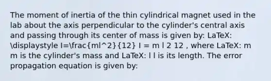 The moment of inertia of the thin cylindrical magnet used in the lab about the axis perpendicular to the cylinder's central axis and passing through its center of mass is given by: LaTeX: displaystyle I=(ml^2)/(12) I = m l 2 12 , where LaTeX: m m is the cylinder's mass and LaTeX: l l is its length. The error propagation equation is given by: