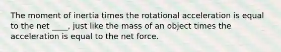 The moment of inertia times the rotational acceleration is equal to the net ____, just like the mass of an object times the acceleration is equal to the net force.